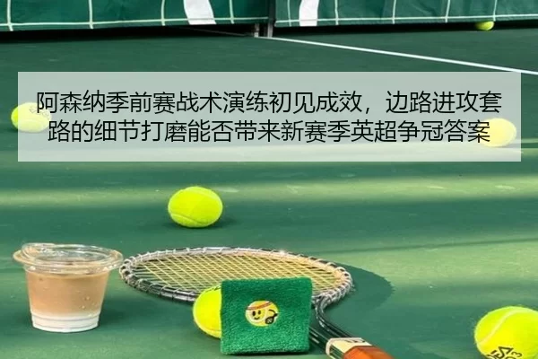 阿森纳季前赛战术演练初见成效，边路进攻套路的细节打磨能否带来新赛季英超争冠答案